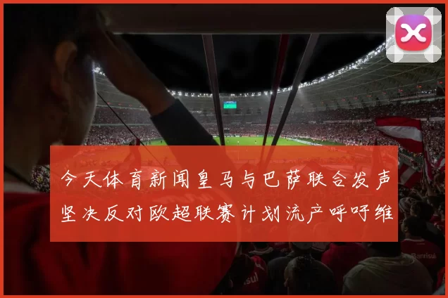 今天体育新闻皇马与巴萨联合发声坚决反对欧超联赛计划流产呼吁维护足球的公平与传统