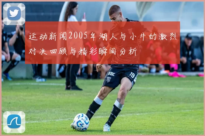 运动新闻2005年湖人与小牛的激烈对决回顾与精彩瞬间分析