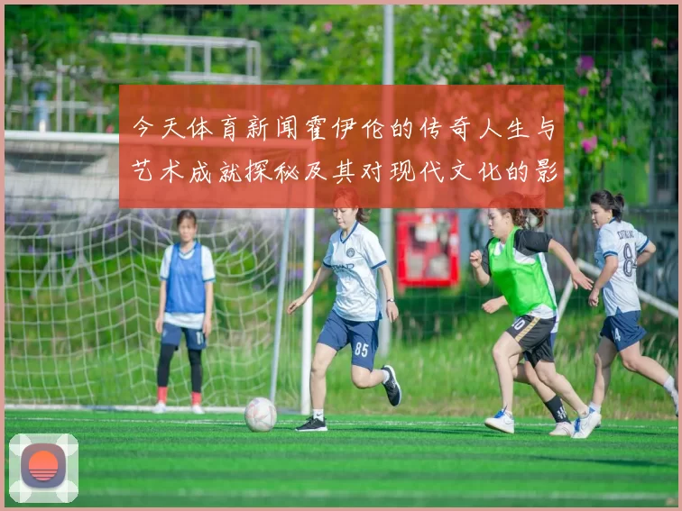 今天体育新闻霍伊伦的传奇人生与艺术成就探秘及其对现代文化的影响分析