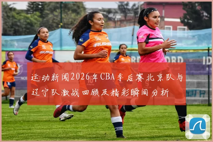 运动新闻2026年CBA季后赛北京队与辽宁队激战回顾及精彩瞬间分析