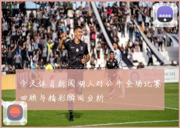 今天体育新闻湖人对公牛全场比赛回顾与精彩瞬间分析