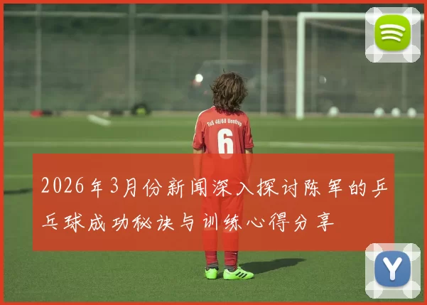 2026年3月份新闻深入探讨陈军的乒乓球成功秘诀与训练心得分享
