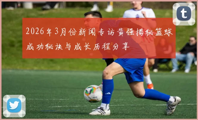 2026年3月份新闻专访黄强揭秘篮球成功秘诀与成长历程分享
